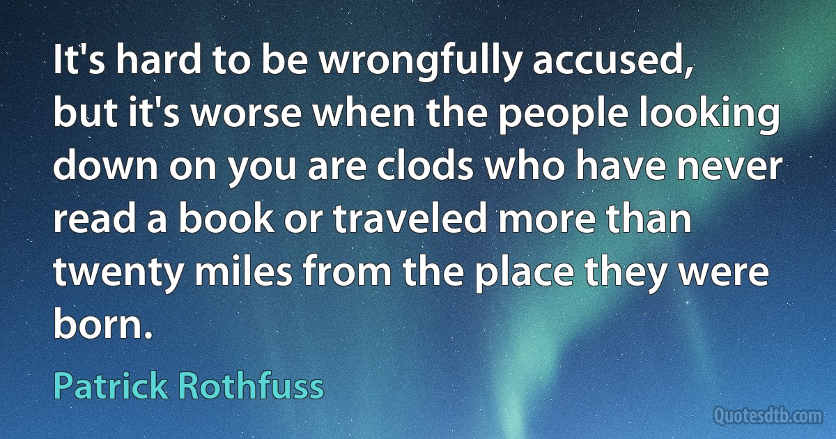 It's hard to be wrongfully accused, but it's worse when the people looking down on you are clods who have never read a book or traveled more than twenty miles from the place they were born. (Patrick Rothfuss)