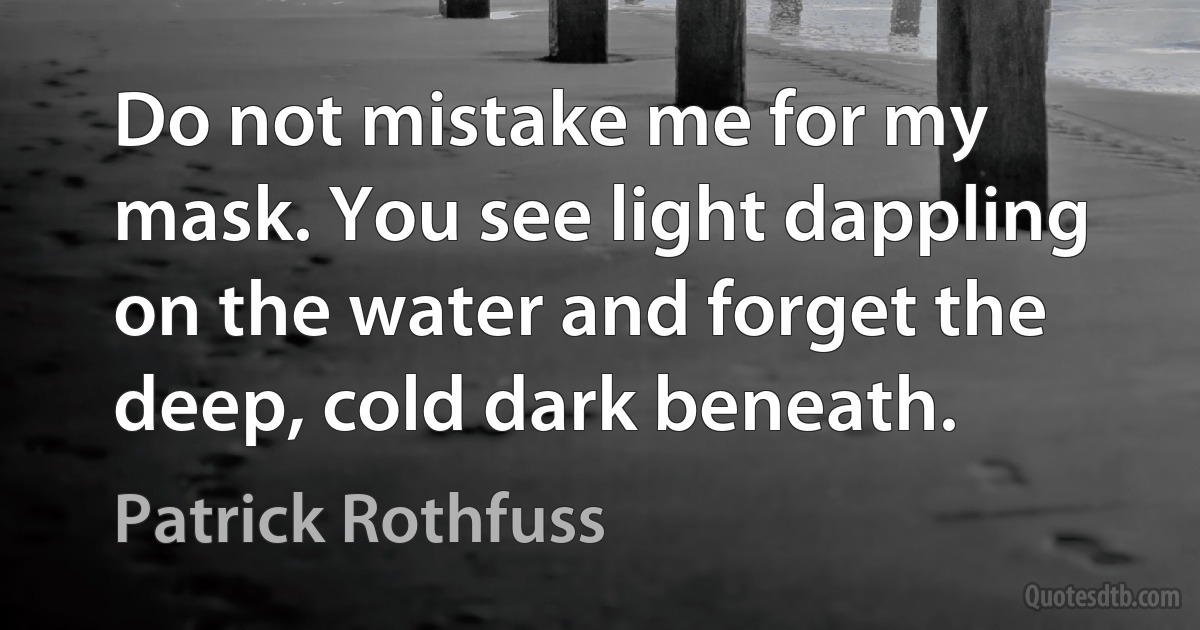 Do not mistake me for my mask. You see light dappling on the water and forget the deep, cold dark beneath. (Patrick Rothfuss)