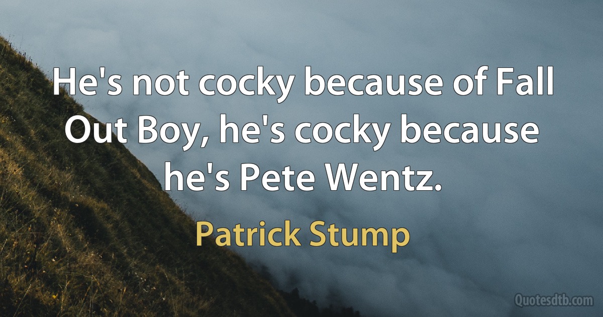 He's not cocky because of Fall Out Boy, he's cocky because he's Pete Wentz. (Patrick Stump)