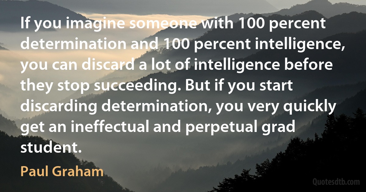 If you imagine someone with 100 percent determination and 100 percent intelligence, you can discard a lot of intelligence before they stop succeeding. But if you start discarding determination, you very quickly get an ineffectual and perpetual grad student. (Paul Graham)