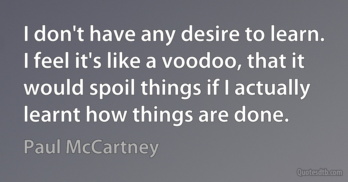 I don't have any desire to learn. I feel it's like a voodoo, that it would spoil things if I actually learnt how things are done. (Paul McCartney)