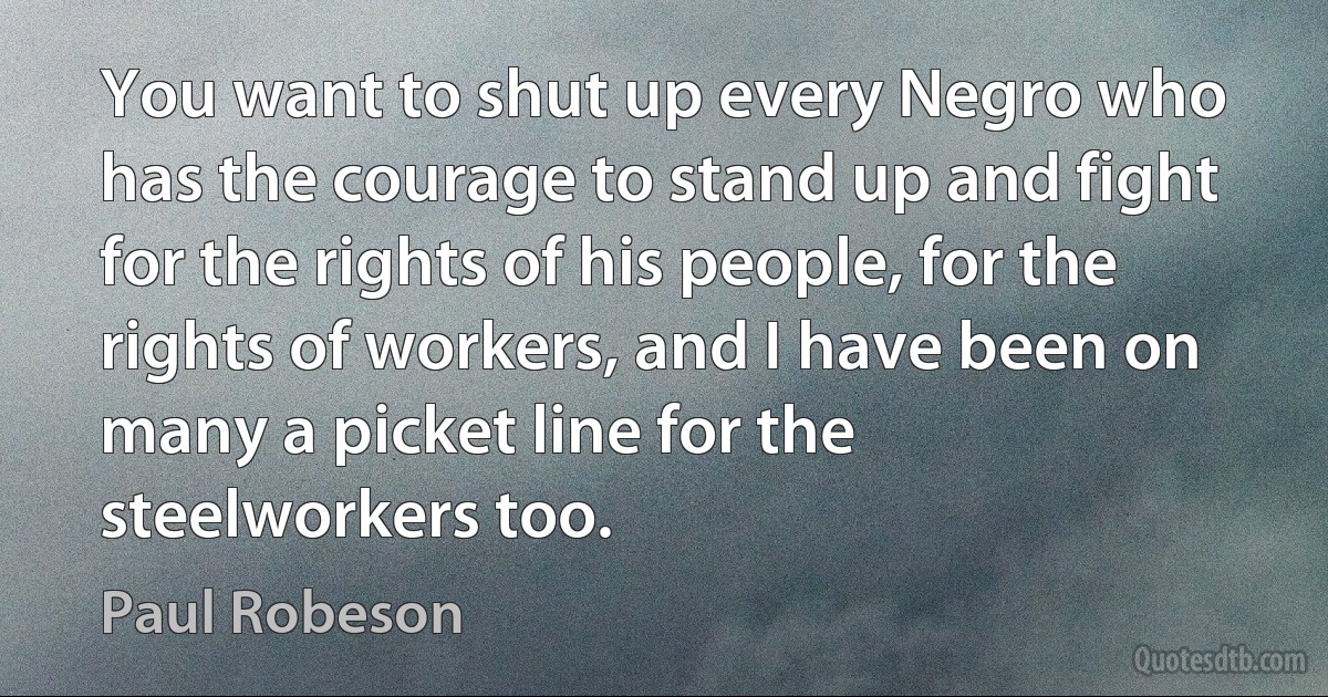 You want to shut up every Negro who has the courage to stand up and fight for the rights of his people, for the rights of workers, and I have been on many a picket line for the steelworkers too. (Paul Robeson)