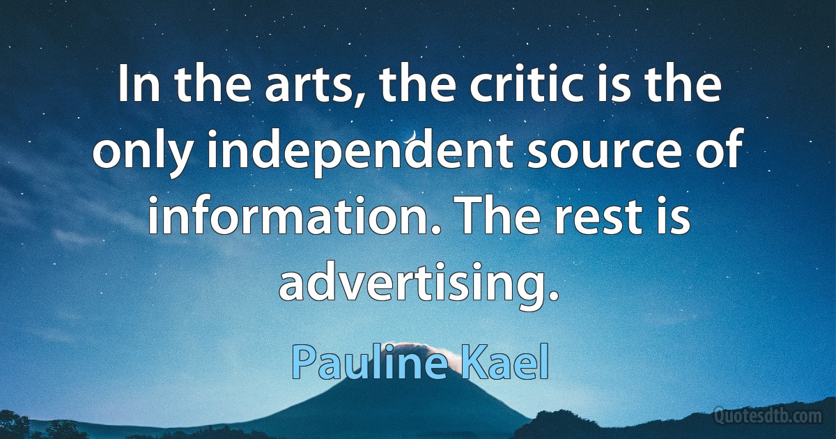 In the arts, the critic is the only independent source of information. The rest is advertising. (Pauline Kael)