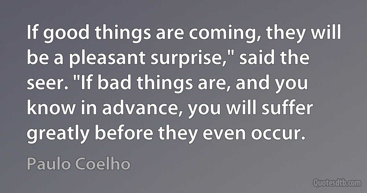 If good things are coming, they will be a pleasant surprise," said the seer. "If bad things are, and you know in advance, you will suffer greatly before they even occur. (Paulo Coelho)