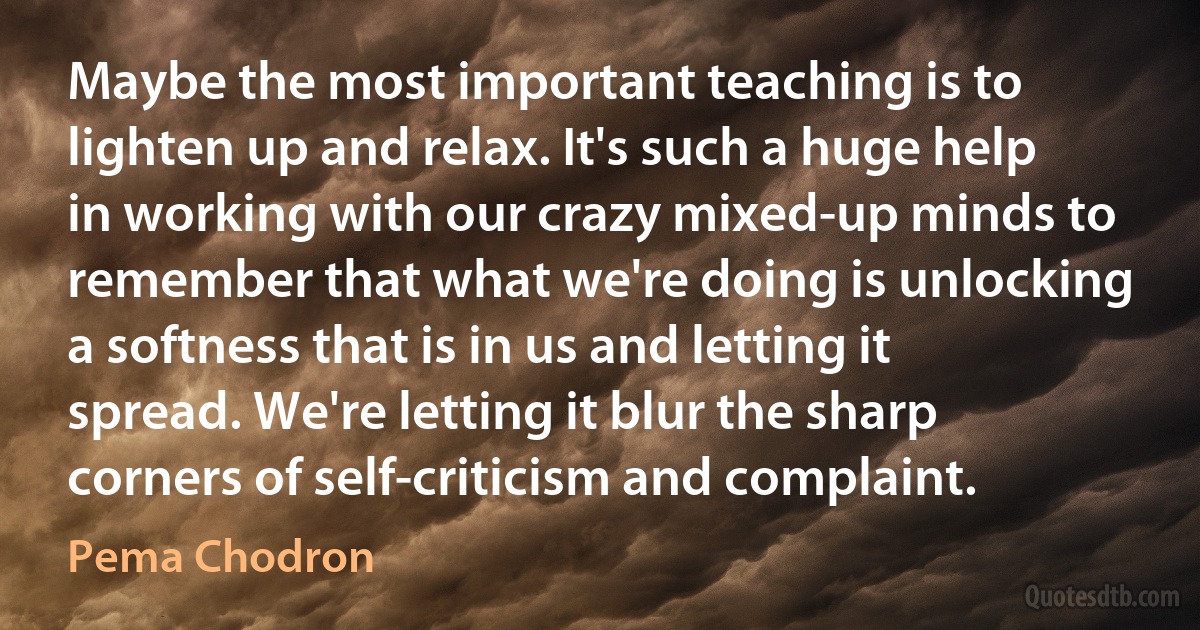 Maybe the most important teaching is to lighten up and relax. It's such a huge help in working with our crazy mixed-up minds to remember that what we're doing is unlocking a softness that is in us and letting it spread. We're letting it blur the sharp corners of self-criticism and complaint. (Pema Chodron)