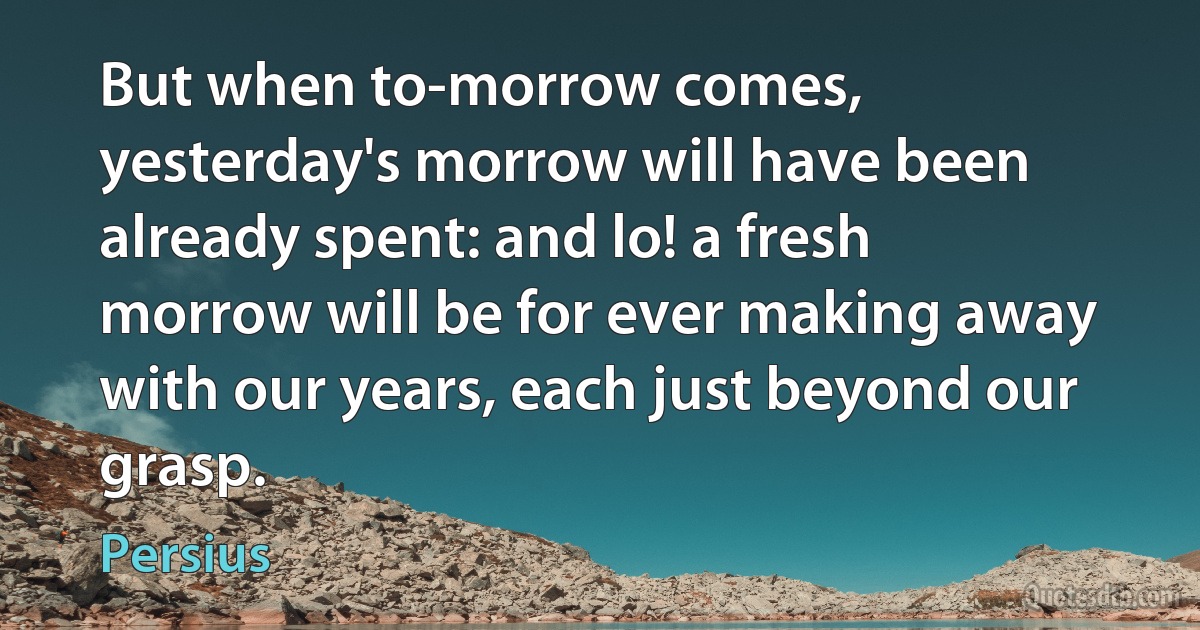 But when to-morrow comes, yesterday's morrow will have been already spent: and lo! a fresh morrow will be for ever making away with our years, each just beyond our grasp. (Persius)