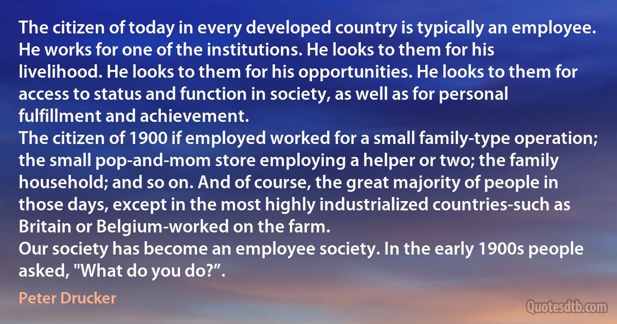 The citizen of today in every developed country is typically an employee. He works for one of the institutions. He looks to them for his livelihood. He looks to them for his opportunities. He looks to them for access to status and function in society, as well as for personal fulfillment and achievement.
The citizen of 1900 if employed worked for a small family-type operation; the small pop-and-mom store employing a helper or two; the family household; and so on. And of course, the great majority of people in those days, except in the most highly industrialized countries-such as Britain or Belgium-worked on the farm.
Our society has become an employee society. In the early 1900s people asked, "What do you do?”. (Peter Drucker)