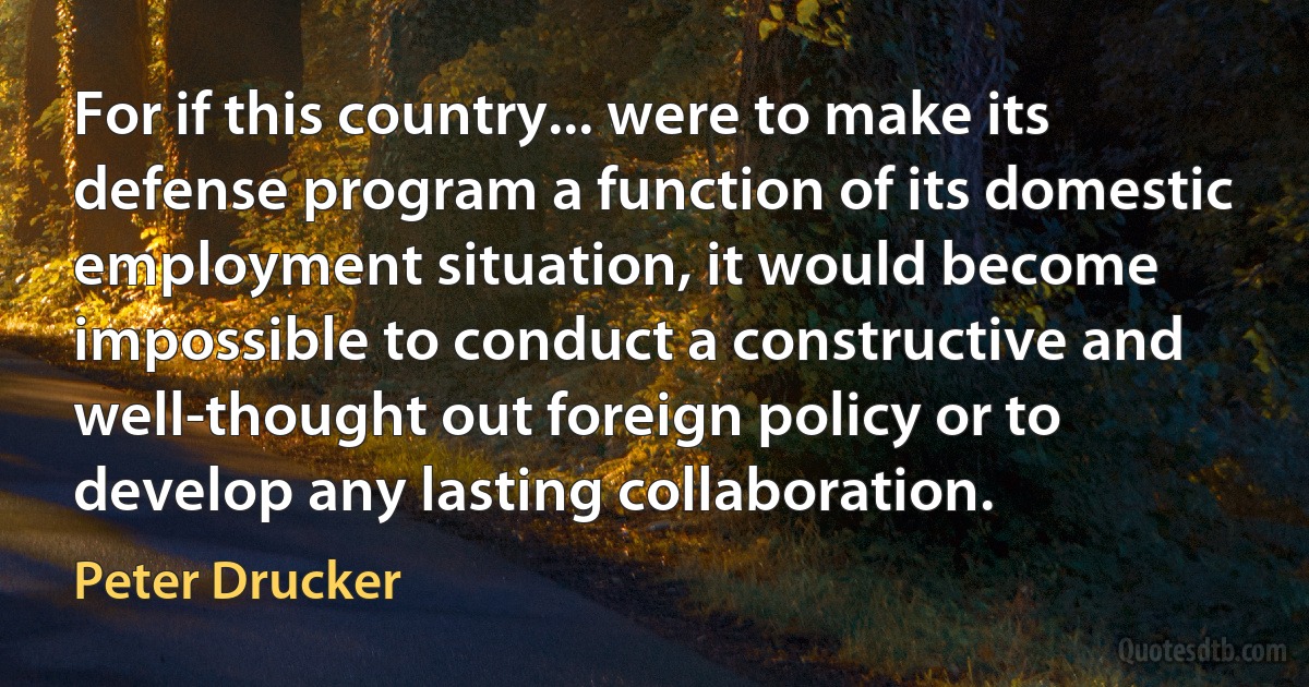 For if this country... were to make its defense program a function of its domestic employment situation, it would become impossible to conduct a constructive and well-thought out foreign policy or to develop any lasting collaboration. (Peter Drucker)