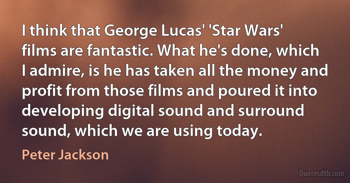 I think that George Lucas' 'Star Wars' films are fantastic. What he's done, which I admire, is he has taken all the money and profit from those films and poured it into developing digital sound and surround sound, which we are using today. (Peter Jackson)