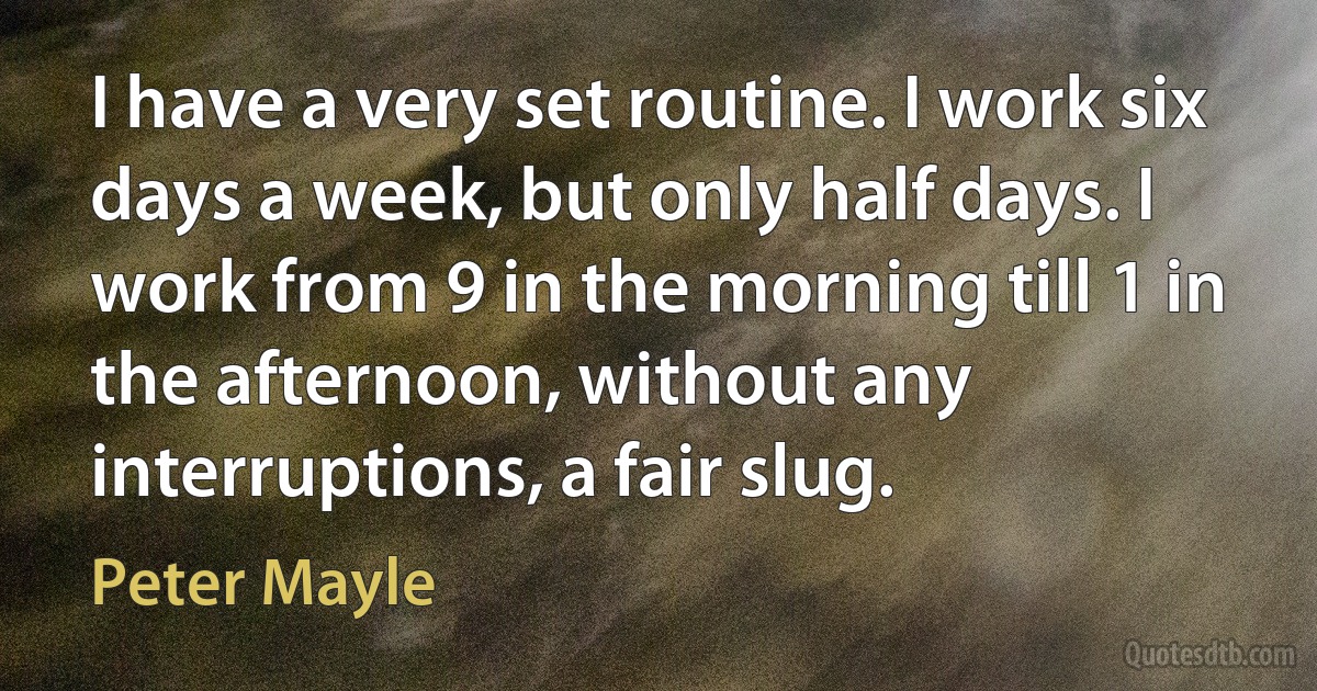 I have a very set routine. I work six days a week, but only half days. I work from 9 in the morning till 1 in the afternoon, without any interruptions, a fair slug. (Peter Mayle)