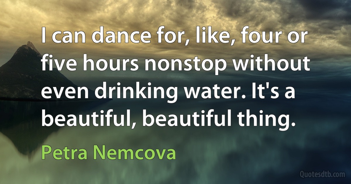 I can dance for, like, four or five hours nonstop without even drinking water. It's a beautiful, beautiful thing. (Petra Nemcova)