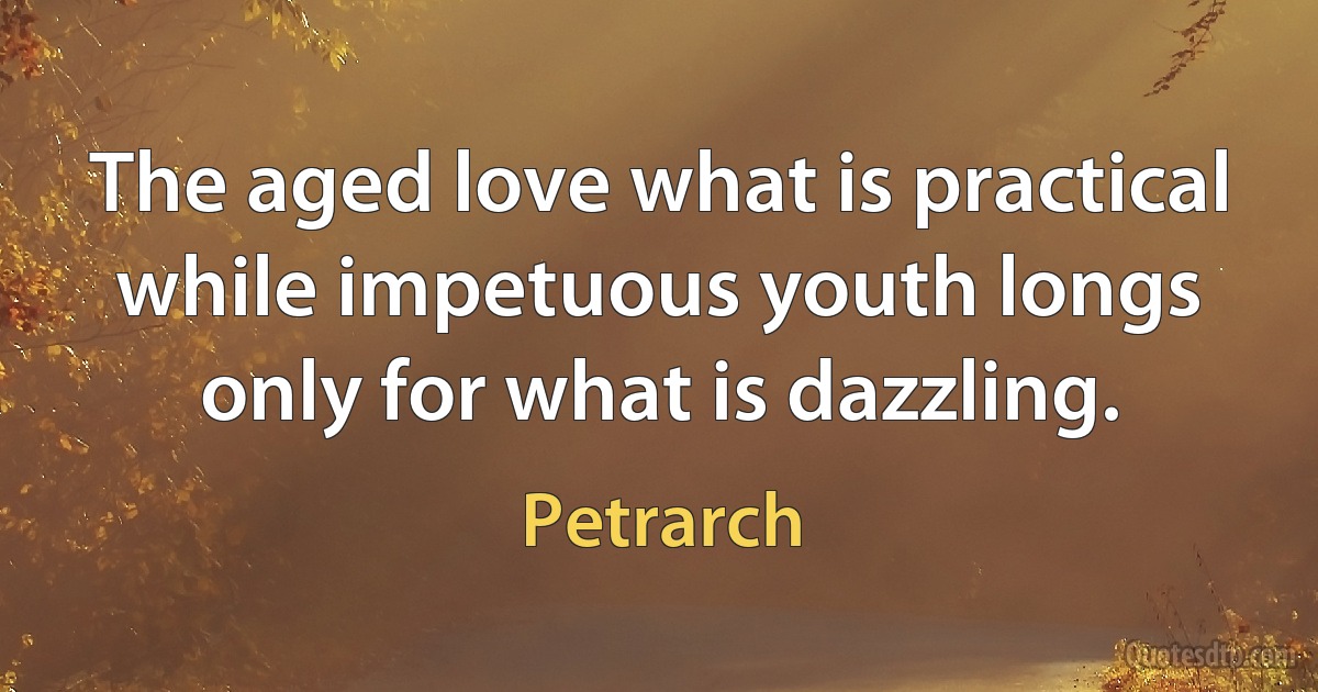 The aged love what is practical while impetuous youth longs only for what is dazzling. (Petrarch)