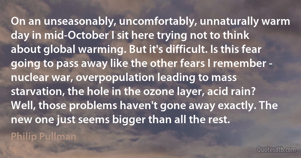 On an unseasonably, uncomfortably, unnaturally warm day in mid-October I sit here trying not to think about global warming. But it's difficult. Is this fear going to pass away like the other fears I remember - nuclear war, overpopulation leading to mass starvation, the hole in the ozone layer, acid rain? Well, those problems haven't gone away exactly. The new one just seems bigger than all the rest. (Philip Pullman)