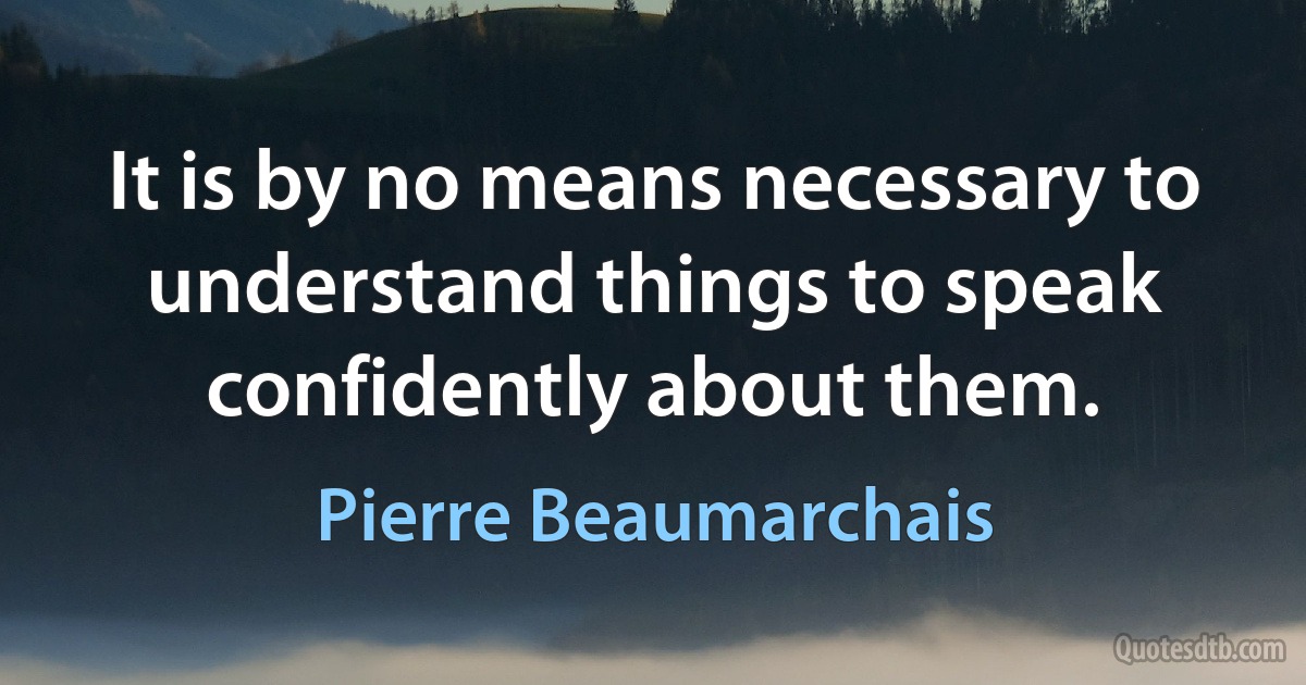 It is by no means necessary to understand things to speak confidently about them. (Pierre Beaumarchais)