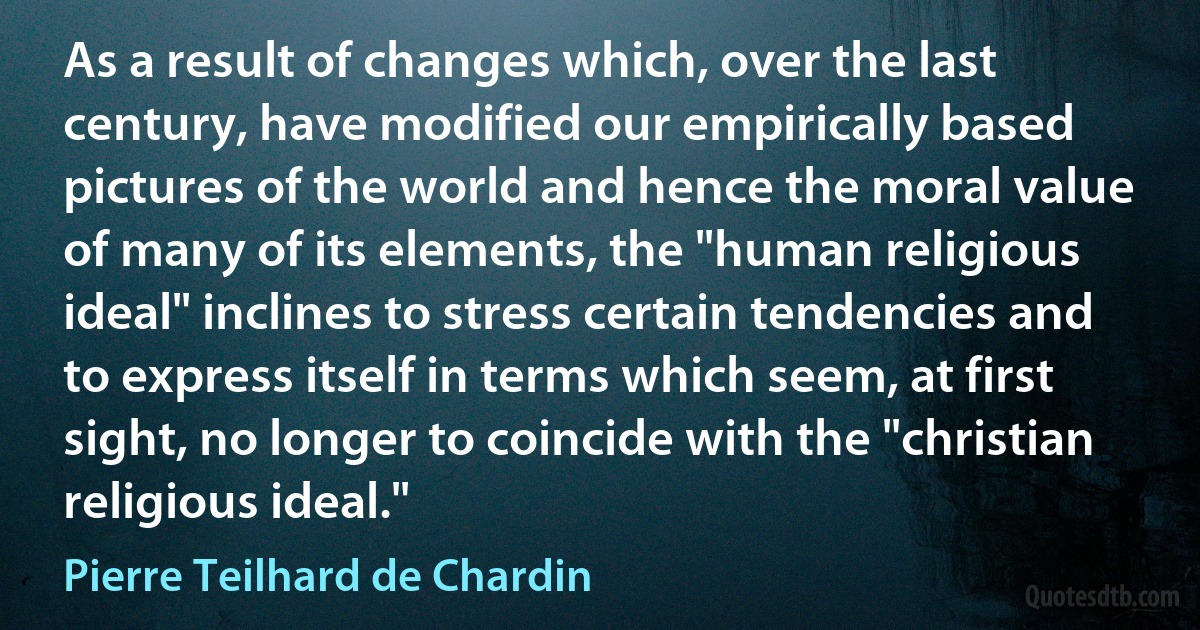 As a result of changes which, over the last century, have modified our empirically based pictures of the world and hence the moral value of many of its elements, the "human religious ideal" inclines to stress certain tendencies and to express itself in terms which seem, at first sight, no longer to coincide with the "christian religious ideal." (Pierre Teilhard de Chardin)