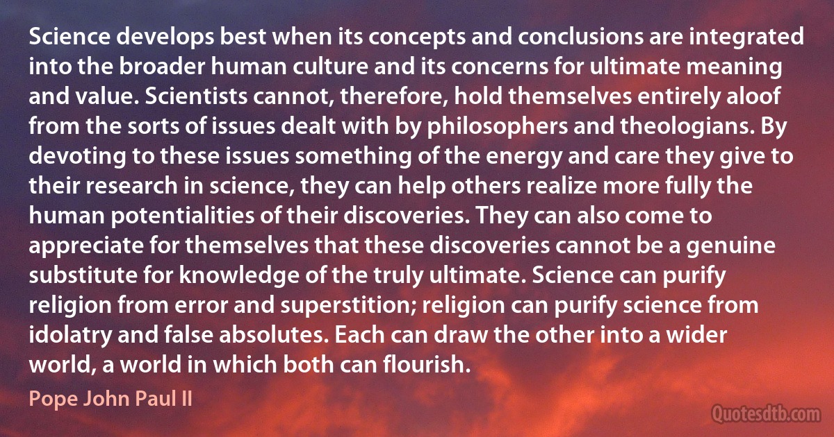 Science develops best when its concepts and conclusions are integrated into the broader human culture and its concerns for ultimate meaning and value. Scientists cannot, therefore, hold themselves entirely aloof from the sorts of issues dealt with by philosophers and theologians. By devoting to these issues something of the energy and care they give to their research in science, they can help others realize more fully the human potentialities of their discoveries. They can also come to appreciate for themselves that these discoveries cannot be a genuine substitute for knowledge of the truly ultimate. Science can purify religion from error and superstition; religion can purify science from idolatry and false absolutes. Each can draw the other into a wider world, a world in which both can flourish. (Pope John Paul II)