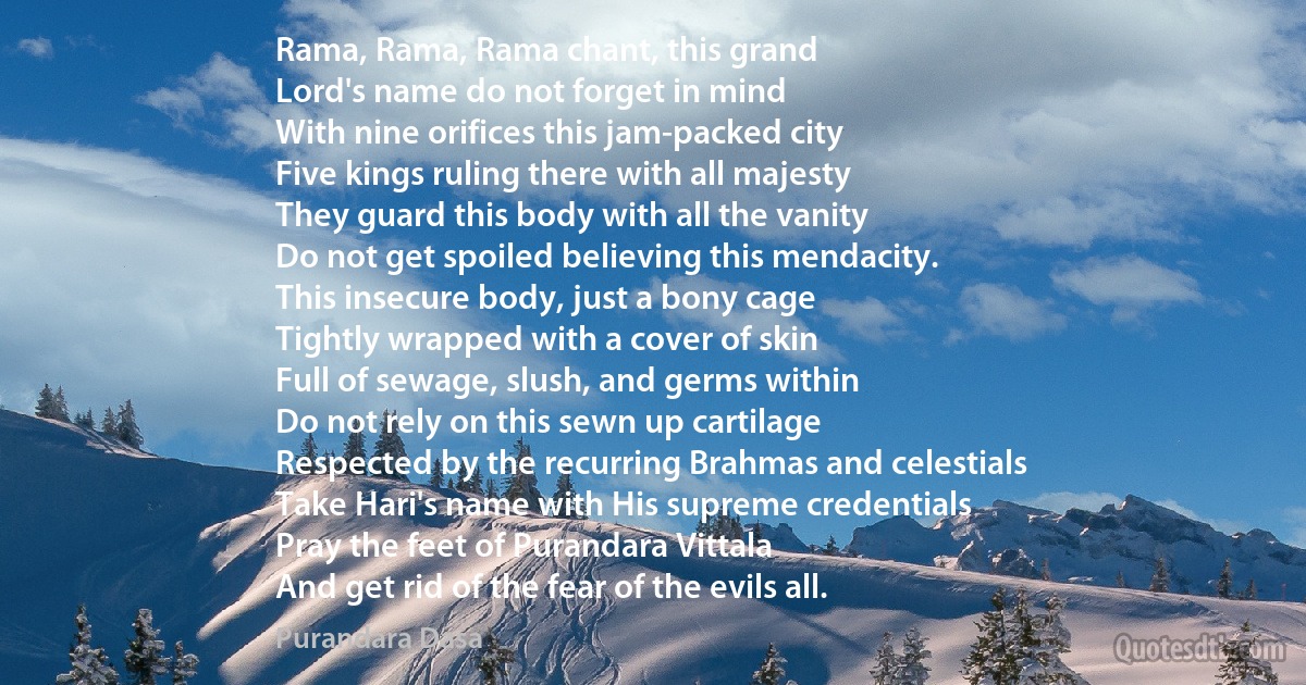 Rama, Rama, Rama chant, this grand
Lord's name do not forget in mind
With nine orifices this jam-packed city
Five kings ruling there with all majesty
They guard this body with all the vanity
Do not get spoiled believing this mendacity.
This insecure body, just a bony cage
Tightly wrapped with a cover of skin
Full of sewage, slush, and germs within
Do not rely on this sewn up cartilage
Respected by the recurring Brahmas and celestials
Take Hari's name with His supreme credentials
Pray the feet of Purandara Vittala
And get rid of the fear of the evils all. (Purandara Dasa)