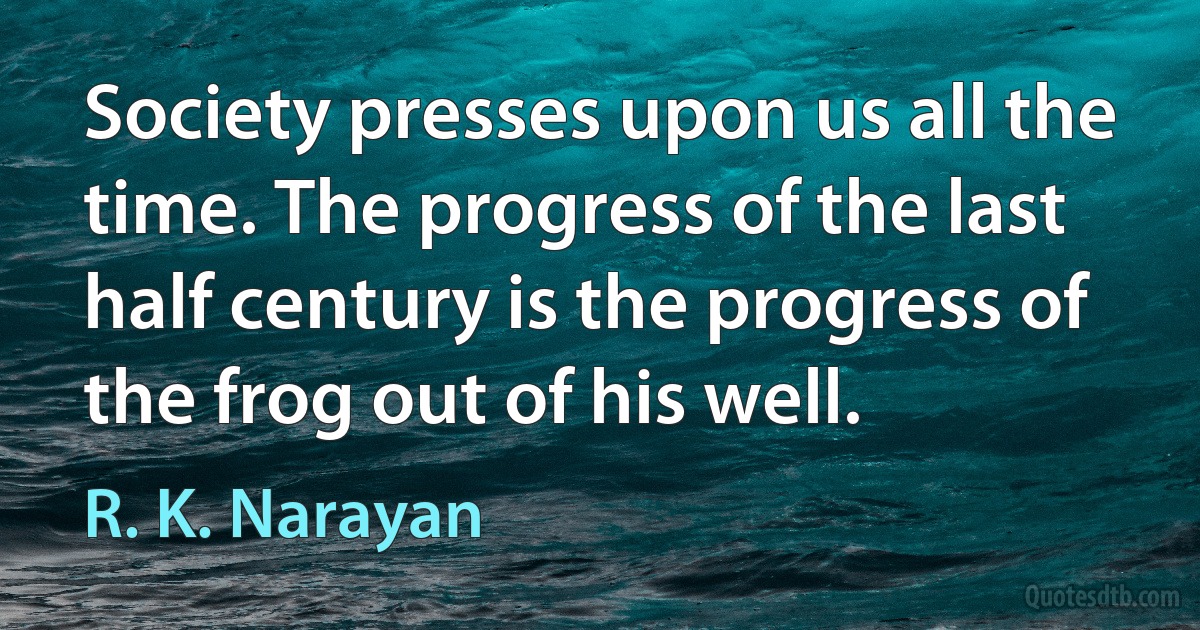 Society presses upon us all the time. The progress of the last half century is the progress of the frog out of his well. (R. K. Narayan)