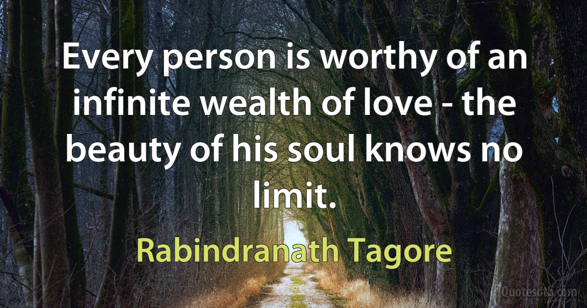 Every person is worthy of an infinite wealth of love - the beauty of his soul knows no limit. (Rabindranath Tagore)