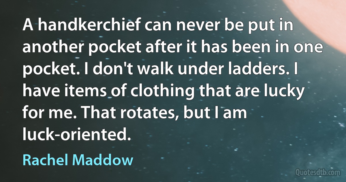 A handkerchief can never be put in another pocket after it has been in one pocket. I don't walk under ladders. I have items of clothing that are lucky for me. That rotates, but I am luck-oriented. (Rachel Maddow)