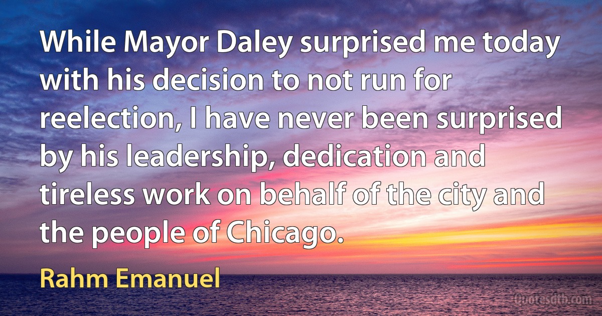 While Mayor Daley surprised me today with his decision to not run for reelection, I have never been surprised by his leadership, dedication and tireless work on behalf of the city and the people of Chicago. (Rahm Emanuel)