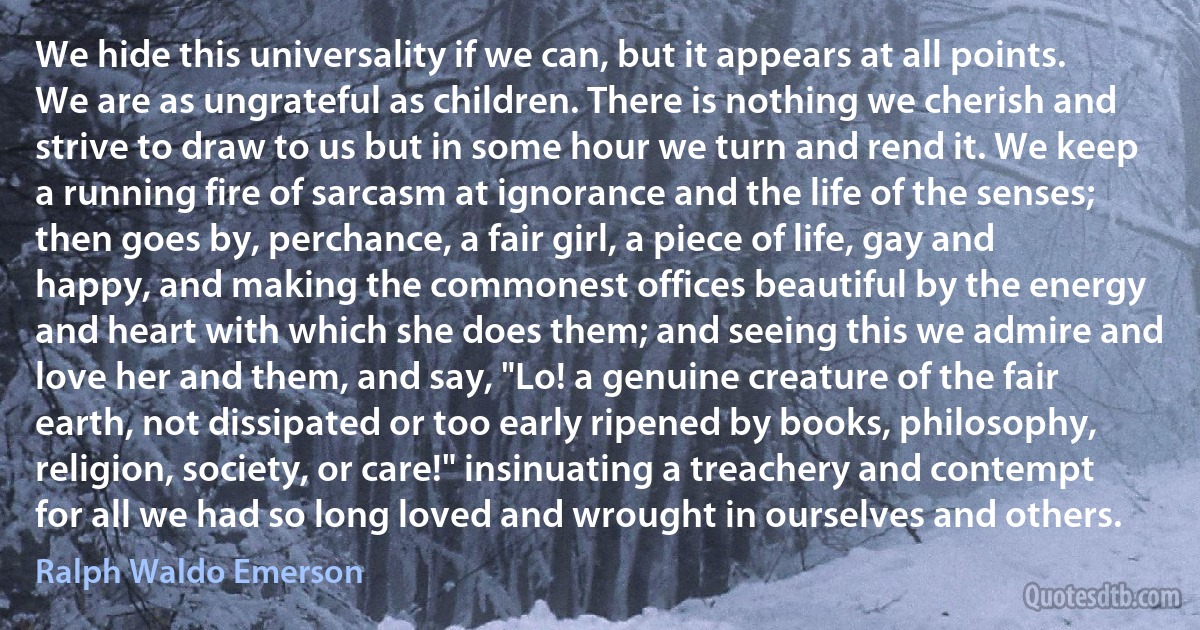 We hide this universality if we can, but it appears at all points. We are as ungrateful as children. There is nothing we cherish and strive to draw to us but in some hour we turn and rend it. We keep a running fire of sarcasm at ignorance and the life of the senses; then goes by, perchance, a fair girl, a piece of life, gay and happy, and making the commonest offices beautiful by the energy and heart with which she does them; and seeing this we admire and love her and them, and say, "Lo! a genuine creature of the fair earth, not dissipated or too early ripened by books, philosophy, religion, society, or care!" insinuating a treachery and contempt for all we had so long loved and wrought in ourselves and others. (Ralph Waldo Emerson)