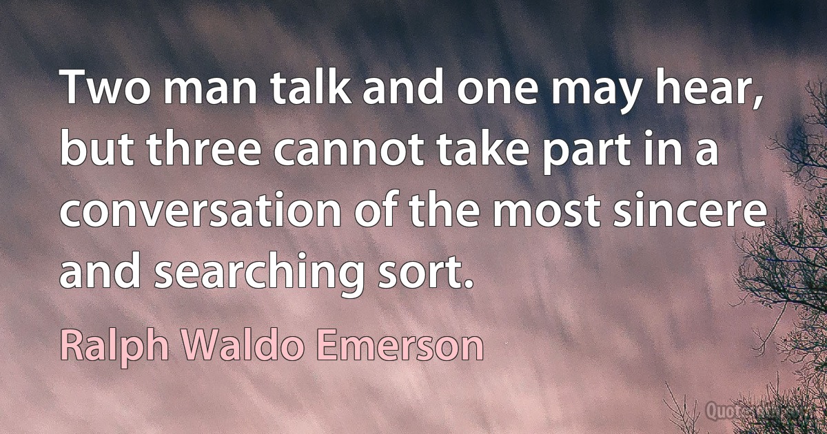 Two man talk and one may hear, but three cannot take part in a conversation of the most sincere and searching sort. (Ralph Waldo Emerson)