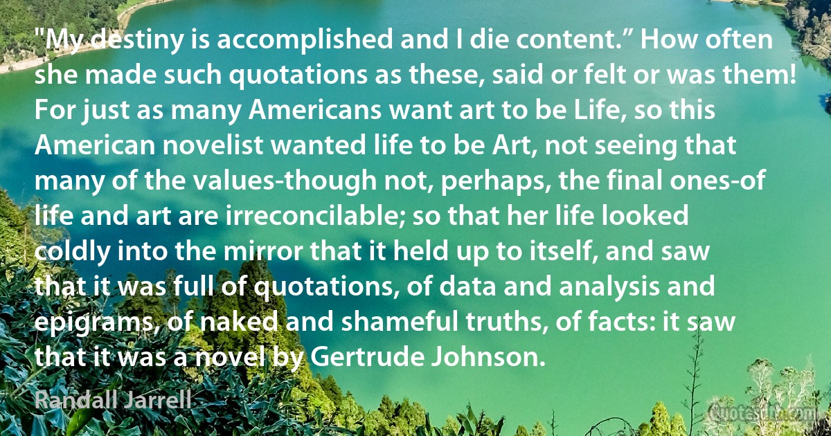 "My destiny is accomplished and I die content.” How often she made such quotations as these, said or felt or was them! For just as many Americans want art to be Life, so this American novelist wanted life to be Art, not seeing that many of the values-though not, perhaps, the final ones-of life and art are irreconcilable; so that her life looked coldly into the mirror that it held up to itself, and saw that it was full of quotations, of data and analysis and epigrams, of naked and shameful truths, of facts: it saw that it was a novel by Gertrude Johnson. (Randall Jarrell)