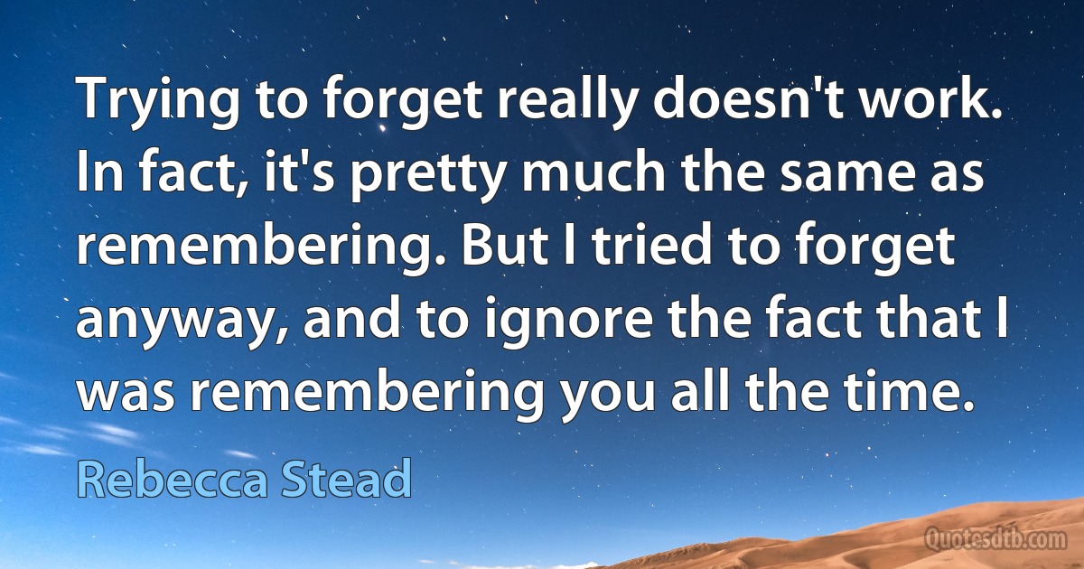 Trying to forget really doesn't work. In fact, it's pretty much the same as remembering. But I tried to forget anyway, and to ignore the fact that I was remembering you all the time. (Rebecca Stead)