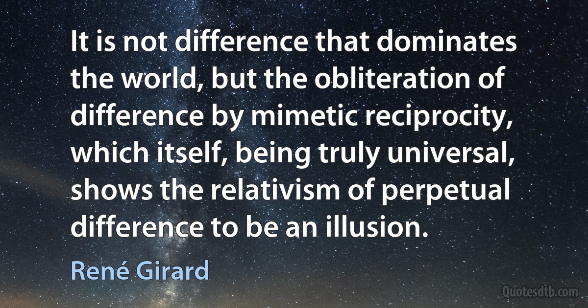 It is not difference that dominates the world, but the obliteration of difference by mimetic reciprocity, which itself, being truly universal, shows the relativism of perpetual difference to be an illusion. (René Girard)