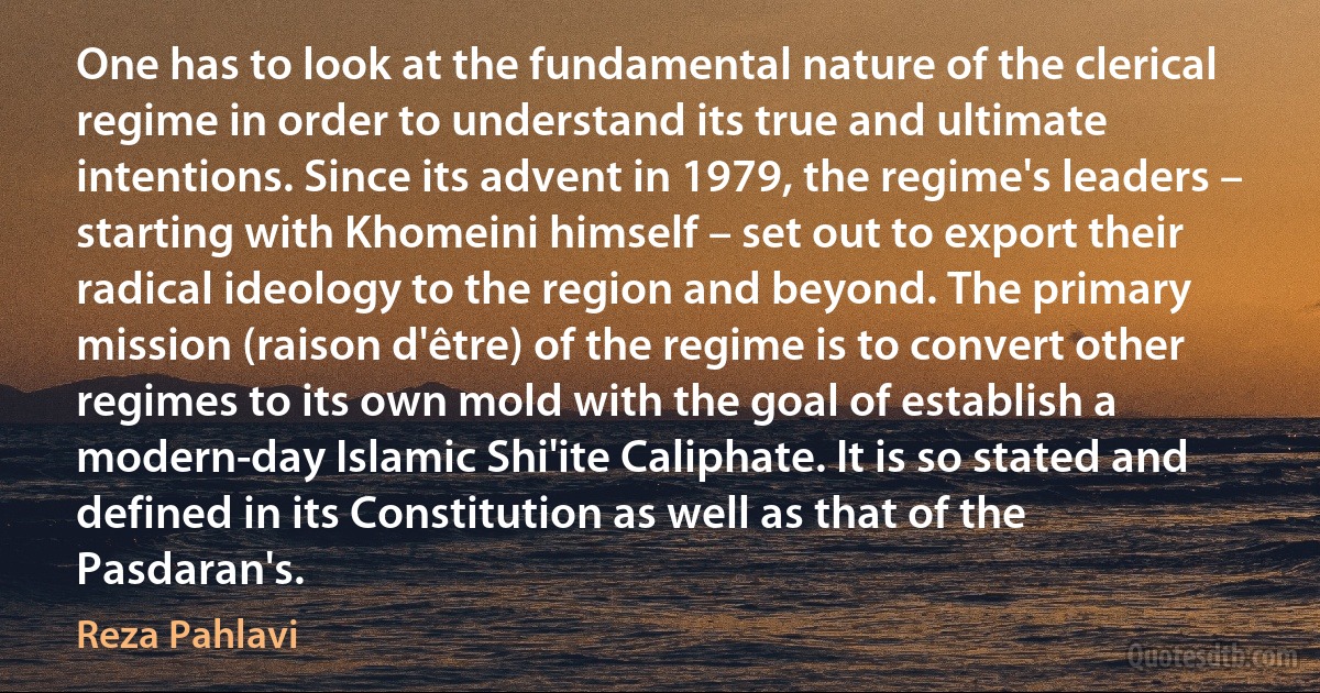 One has to look at the fundamental nature of the clerical regime in order to understand its true and ultimate intentions. Since its advent in 1979, the regime's leaders – starting with Khomeini himself – set out to export their radical ideology to the region and beyond. The primary mission (raison d'être) of the regime is to convert other regimes to its own mold with the goal of establish a modern-day Islamic Shi'ite Caliphate. It is so stated and defined in its Constitution as well as that of the Pasdaran's. (Reza Pahlavi)