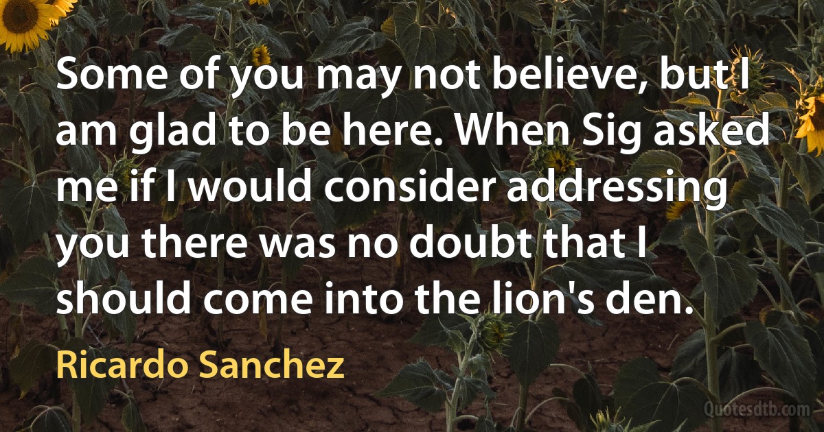 Some of you may not believe, but I am glad to be here. When Sig asked me if I would consider addressing you there was no doubt that I should come into the lion's den. (Ricardo Sanchez)