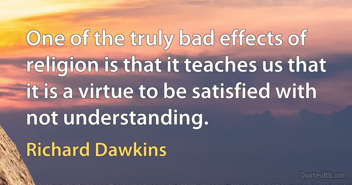 One of the truly bad effects of religion is that it teaches us that it is a virtue to be satisfied with not understanding. (Richard Dawkins)