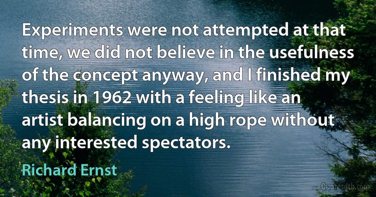 Experiments were not attempted at that time, we did not believe in the usefulness of the concept anyway, and I finished my thesis in 1962 with a feeling like an artist balancing on a high rope without any interested spectators. (Richard Ernst)