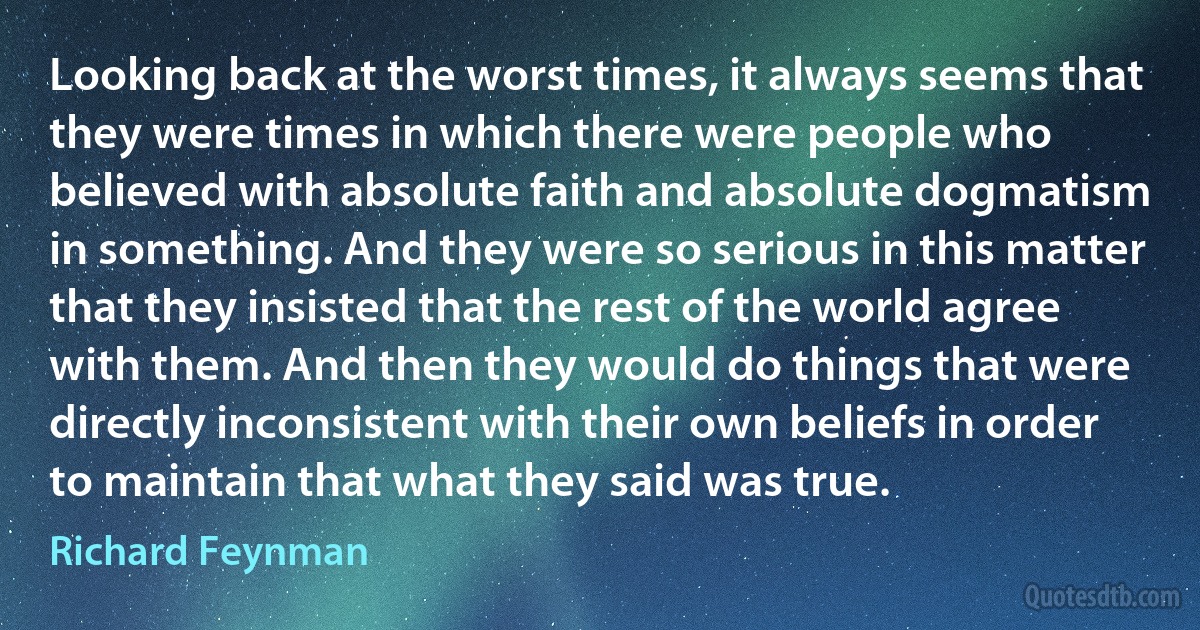 Looking back at the worst times, it always seems that they were times in which there were people who believed with absolute faith and absolute dogmatism in something. And they were so serious in this matter that they insisted that the rest of the world agree with them. And then they would do things that were directly inconsistent with their own beliefs in order to maintain that what they said was true. (Richard Feynman)