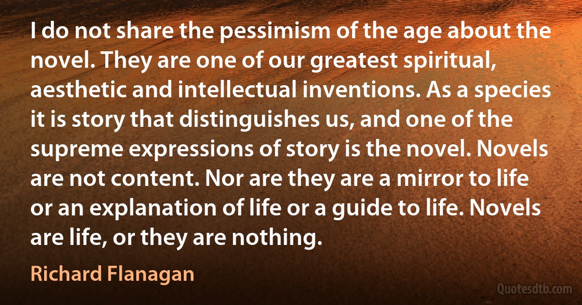 I do not share the pessimism of the age about the novel. They are one of our greatest spiritual, aesthetic and intellectual inventions. As a species it is story that distinguishes us, and one of the supreme expressions of story is the novel. Novels are not content. Nor are they are a mirror to life or an explanation of life or a guide to life. Novels are life, or they are nothing. (Richard Flanagan)