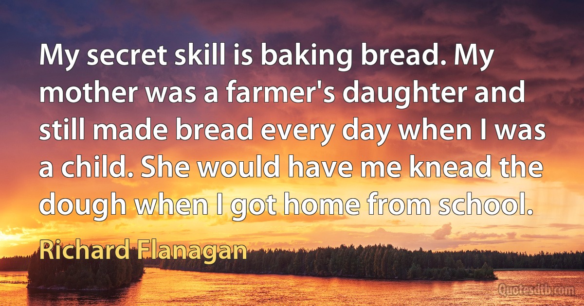 My secret skill is baking bread. My mother was a farmer's daughter and still made bread every day when I was a child. She would have me knead the dough when I got home from school. (Richard Flanagan)