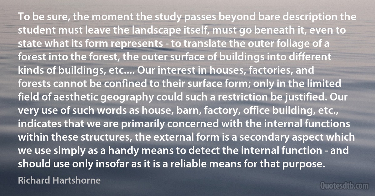 To be sure, the moment the study passes beyond bare description the student must leave the landscape itself, must go beneath it, even to state what its form represents - to translate the outer foliage of a forest into the forest, the outer surface of buildings into different kinds of buildings, etc.... Our interest in houses, factories, and forests cannot be confined to their surface form; only in the limited field of aesthetic geography could such a restriction be justified. Our very use of such words as house, barn, factory, office building, etc., indicates that we are primarily concerned with the internal functions within these structures, the external form is a secondary aspect which we use simply as a handy means to detect the internal function - and should use only insofar as it is a reliable means for that purpose. (Richard Hartshorne)