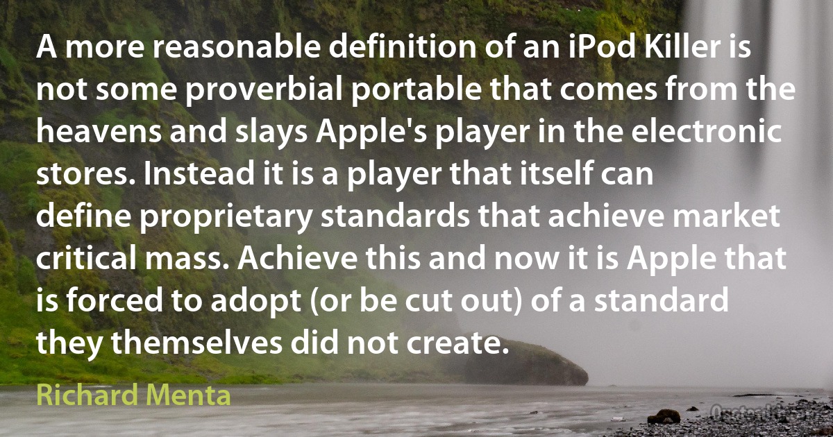 A more reasonable definition of an iPod Killer is not some proverbial portable that comes from the heavens and slays Apple's player in the electronic stores. Instead it is a player that itself can define proprietary standards that achieve market critical mass. Achieve this and now it is Apple that is forced to adopt (or be cut out) of a standard they themselves did not create. (Richard Menta)