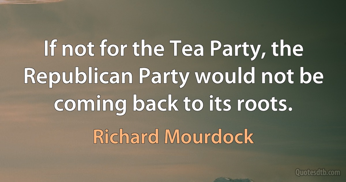 If not for the Tea Party, the Republican Party would not be coming back to its roots. (Richard Mourdock)