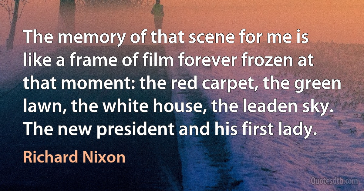 The memory of that scene for me is like a frame of film forever frozen at that moment: the red carpet, the green lawn, the white house, the leaden sky. The new president and his first lady. (Richard Nixon)