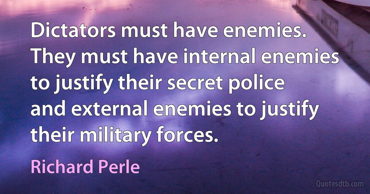 Dictators must have enemies. They must have internal enemies to justify their secret police and external enemies to justify their military forces. (Richard Perle)