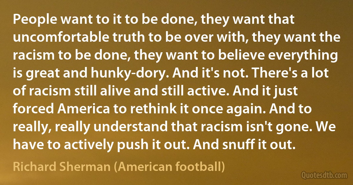 People want to it to be done, they want that uncomfortable truth to be over with, they want the racism to be done, they want to believe everything is great and hunky-dory. And it's not. There's a lot of racism still alive and still active. And it just forced America to rethink it once again. And to really, really understand that racism isn't gone. We have to actively push it out. And snuff it out. (Richard Sherman (American football))