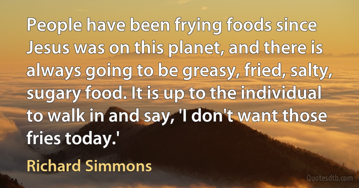 People have been frying foods since Jesus was on this planet, and there is always going to be greasy, fried, salty, sugary food. It is up to the individual to walk in and say, 'I don't want those fries today.' (Richard Simmons)