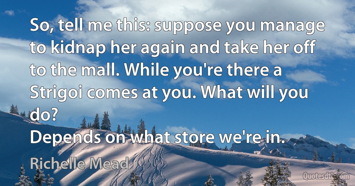 So, tell me this: suppose you manage to kidnap her again and take her off to the mall. While you're there a Strigoi comes at you. What will you do?
Depends on what store we're in. (Richelle Mead)