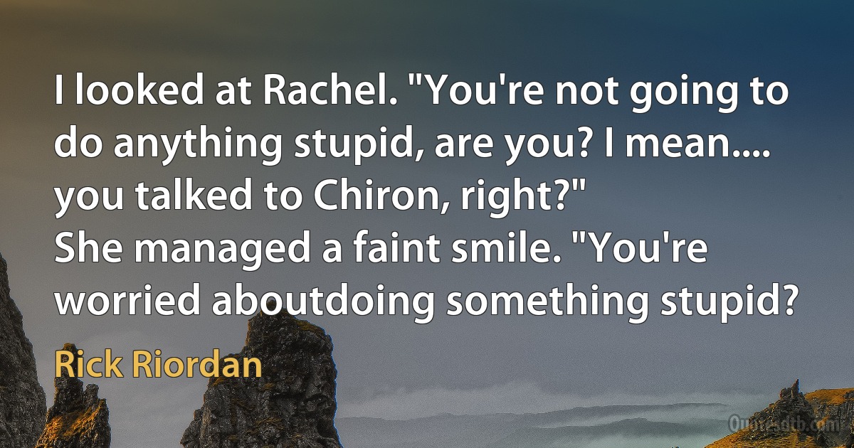 I looked at Rachel. "You're not going to do anything stupid, are you? I mean.... you talked to Chiron, right?"
She managed a faint smile. "You're worried aboutdoing something stupid? (Rick Riordan)