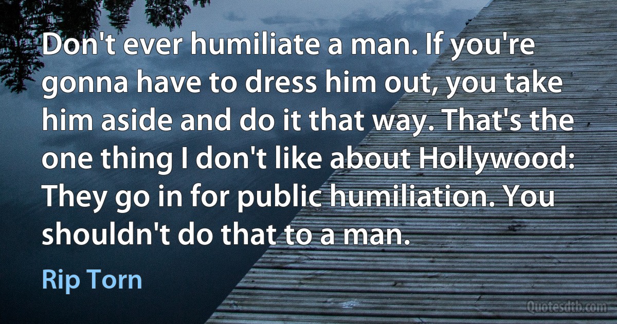 Don't ever humiliate a man. If you're gonna have to dress him out, you take him aside and do it that way. That's the one thing I don't like about Hollywood: They go in for public humiliation. You shouldn't do that to a man. (Rip Torn)