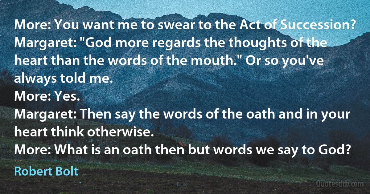 More: You want me to swear to the Act of Succession?
Margaret: "God more regards the thoughts of the heart than the words of the mouth." Or so you've always told me.
More: Yes.
Margaret: Then say the words of the oath and in your heart think otherwise.
More: What is an oath then but words we say to God? (Robert Bolt)