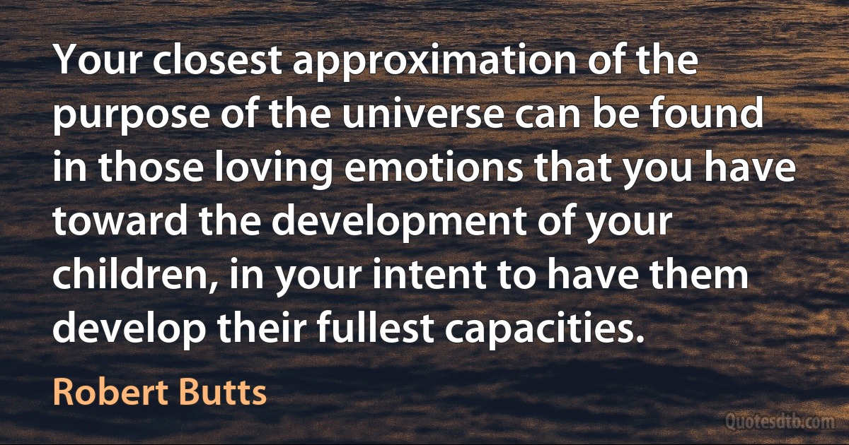 Your closest approximation of the purpose of the universe can be found in those loving emotions that you have toward the development of your children, in your intent to have them develop their fullest capacities. (Robert Butts)