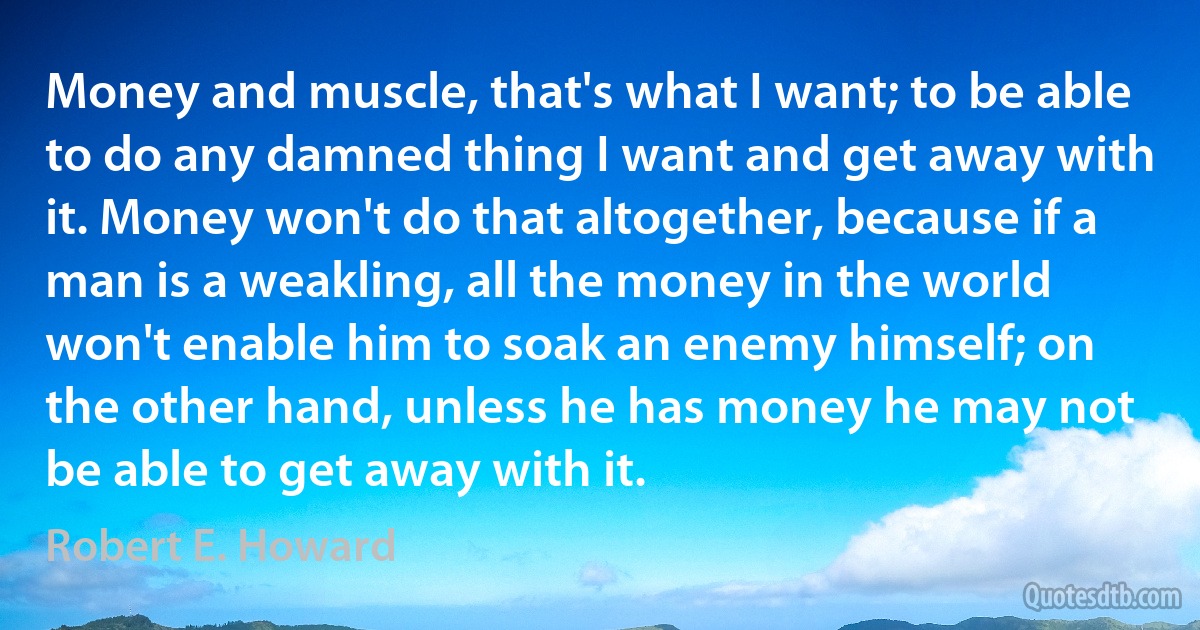 Money and muscle, that's what I want; to be able to do any damned thing I want and get away with it. Money won't do that altogether, because if a man is a weakling, all the money in the world won't enable him to soak an enemy himself; on the other hand, unless he has money he may not be able to get away with it. (Robert E. Howard)